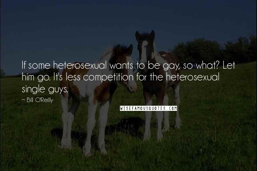 Bill O'Reilly Quotes: If some heterosexual wants to be gay, so what? Let him go. It's less competition for the heterosexual single guys.