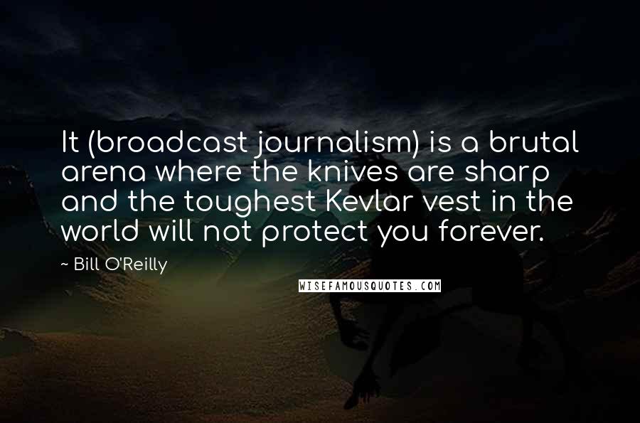 Bill O'Reilly Quotes: It (broadcast journalism) is a brutal arena where the knives are sharp and the toughest Kevlar vest in the world will not protect you forever.