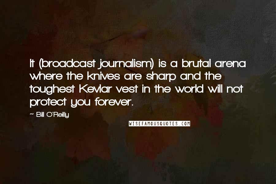 Bill O'Reilly Quotes: It (broadcast journalism) is a brutal arena where the knives are sharp and the toughest Kevlar vest in the world will not protect you forever.