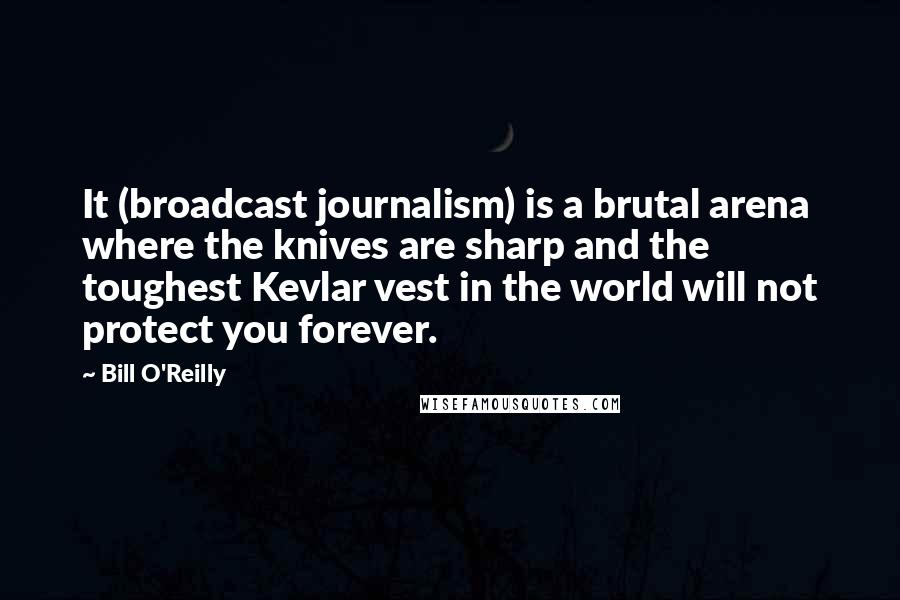 Bill O'Reilly Quotes: It (broadcast journalism) is a brutal arena where the knives are sharp and the toughest Kevlar vest in the world will not protect you forever.