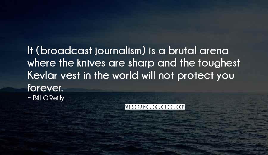 Bill O'Reilly Quotes: It (broadcast journalism) is a brutal arena where the knives are sharp and the toughest Kevlar vest in the world will not protect you forever.