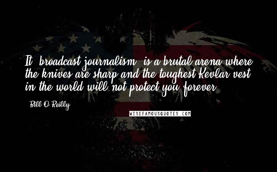 Bill O'Reilly Quotes: It (broadcast journalism) is a brutal arena where the knives are sharp and the toughest Kevlar vest in the world will not protect you forever.