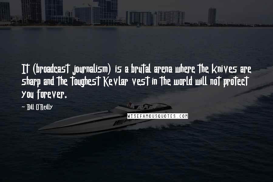 Bill O'Reilly Quotes: It (broadcast journalism) is a brutal arena where the knives are sharp and the toughest Kevlar vest in the world will not protect you forever.