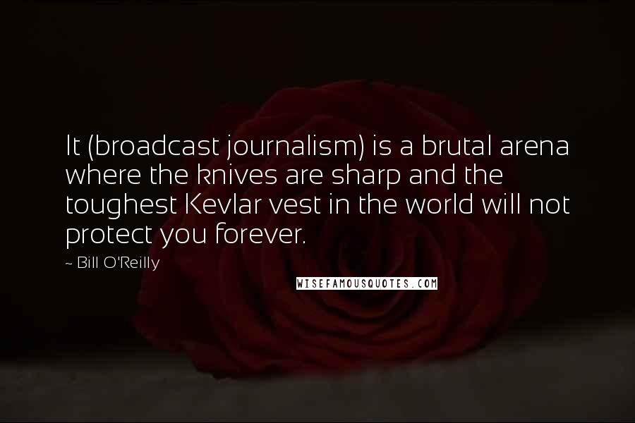 Bill O'Reilly Quotes: It (broadcast journalism) is a brutal arena where the knives are sharp and the toughest Kevlar vest in the world will not protect you forever.