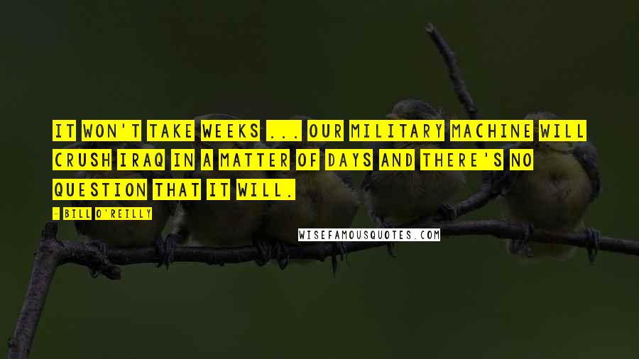 Bill O'Reilly Quotes: It won't take weeks ... Our military machine will crush Iraq in a matter of days and there's no question that it will.