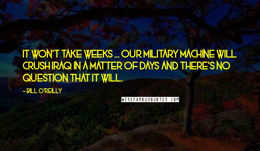 Bill O'Reilly Quotes: It won't take weeks ... Our military machine will crush Iraq in a matter of days and there's no question that it will.