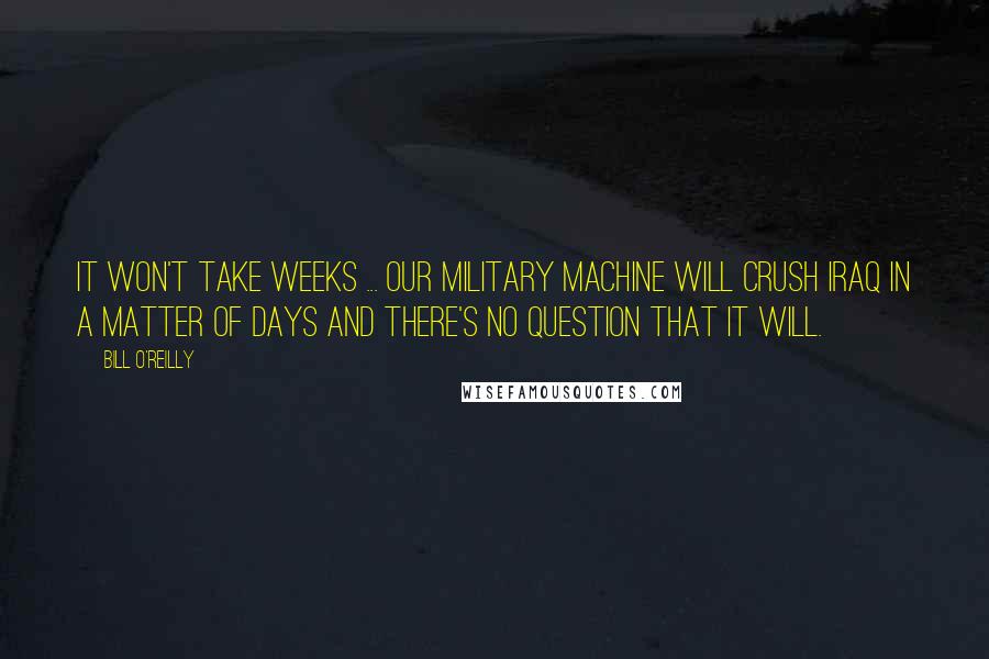 Bill O'Reilly Quotes: It won't take weeks ... Our military machine will crush Iraq in a matter of days and there's no question that it will.