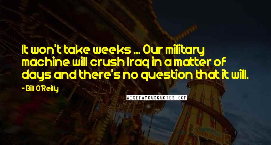 Bill O'Reilly Quotes: It won't take weeks ... Our military machine will crush Iraq in a matter of days and there's no question that it will.