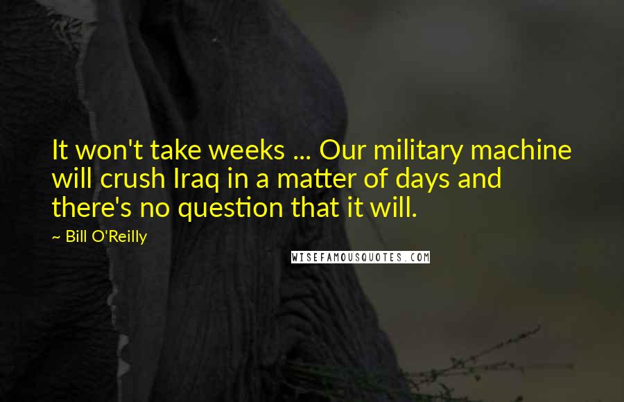 Bill O'Reilly Quotes: It won't take weeks ... Our military machine will crush Iraq in a matter of days and there's no question that it will.