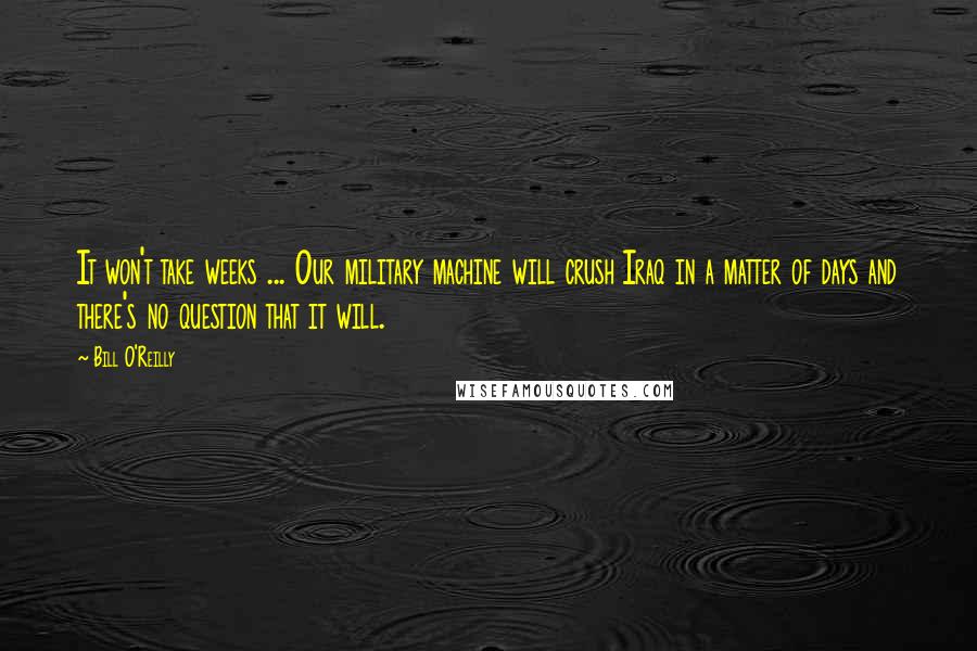 Bill O'Reilly Quotes: It won't take weeks ... Our military machine will crush Iraq in a matter of days and there's no question that it will.