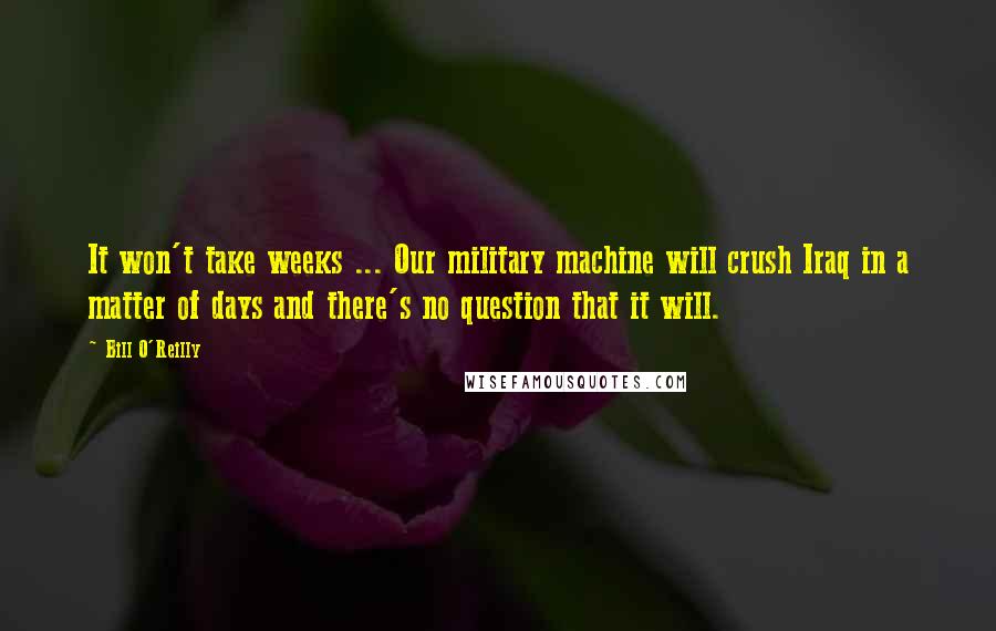 Bill O'Reilly Quotes: It won't take weeks ... Our military machine will crush Iraq in a matter of days and there's no question that it will.