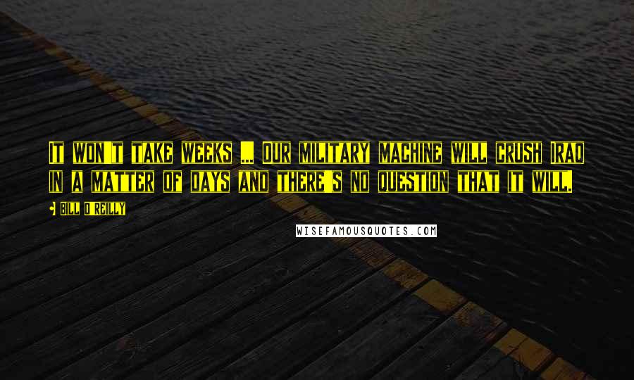Bill O'Reilly Quotes: It won't take weeks ... Our military machine will crush Iraq in a matter of days and there's no question that it will.