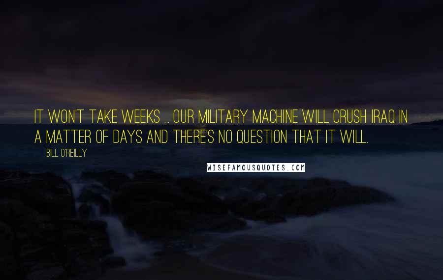 Bill O'Reilly Quotes: It won't take weeks ... Our military machine will crush Iraq in a matter of days and there's no question that it will.