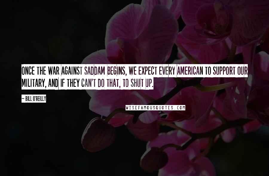 Bill O'Reilly Quotes: Once the war against Saddam begins, we expect every American to support our military, and if they can't do that, to shut Up.