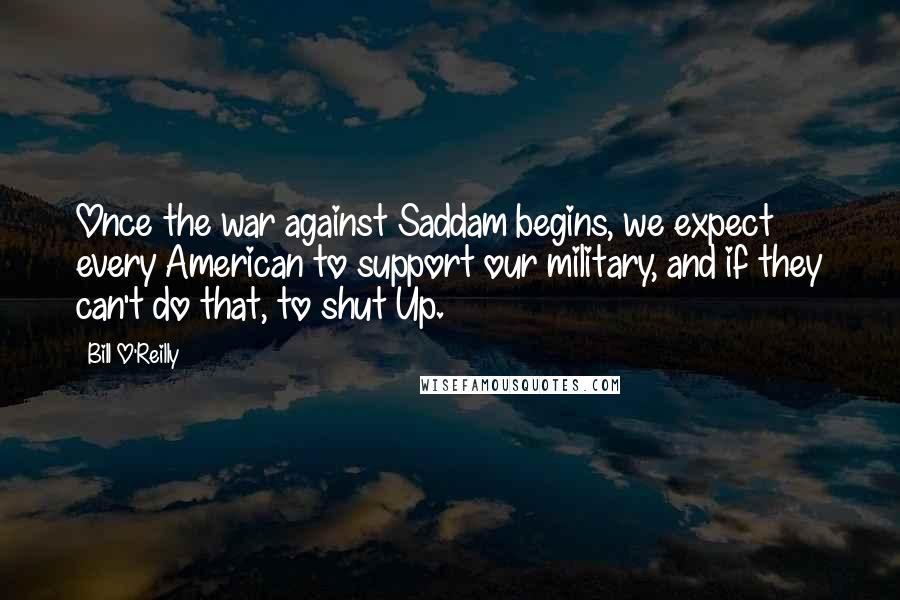 Bill O'Reilly Quotes: Once the war against Saddam begins, we expect every American to support our military, and if they can't do that, to shut Up.