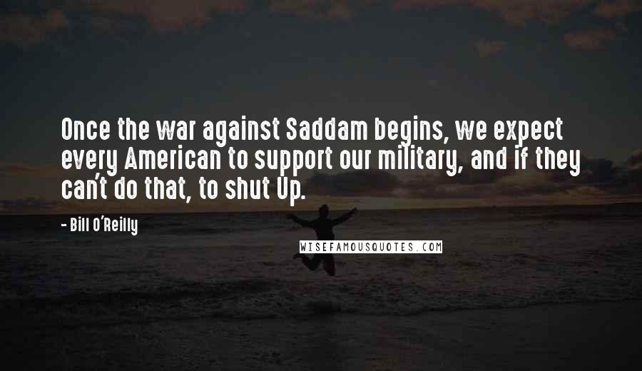 Bill O'Reilly Quotes: Once the war against Saddam begins, we expect every American to support our military, and if they can't do that, to shut Up.