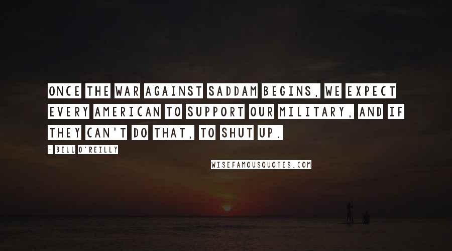 Bill O'Reilly Quotes: Once the war against Saddam begins, we expect every American to support our military, and if they can't do that, to shut Up.