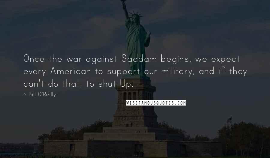 Bill O'Reilly Quotes: Once the war against Saddam begins, we expect every American to support our military, and if they can't do that, to shut Up.