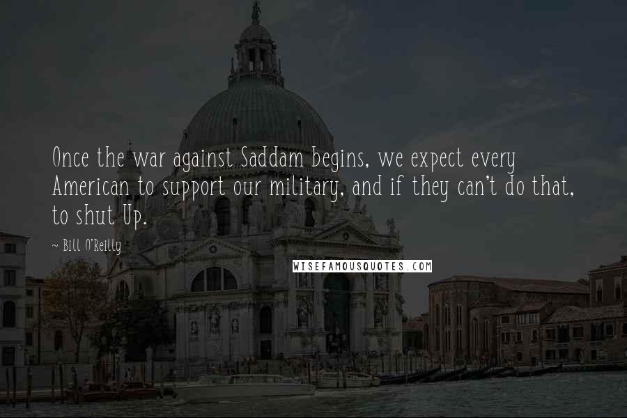 Bill O'Reilly Quotes: Once the war against Saddam begins, we expect every American to support our military, and if they can't do that, to shut Up.