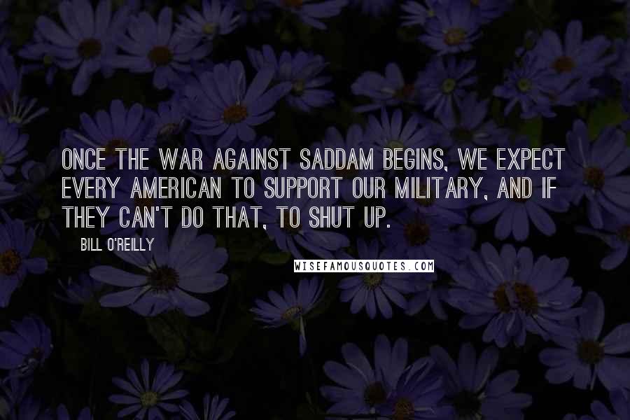 Bill O'Reilly Quotes: Once the war against Saddam begins, we expect every American to support our military, and if they can't do that, to shut Up.