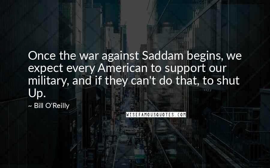 Bill O'Reilly Quotes: Once the war against Saddam begins, we expect every American to support our military, and if they can't do that, to shut Up.