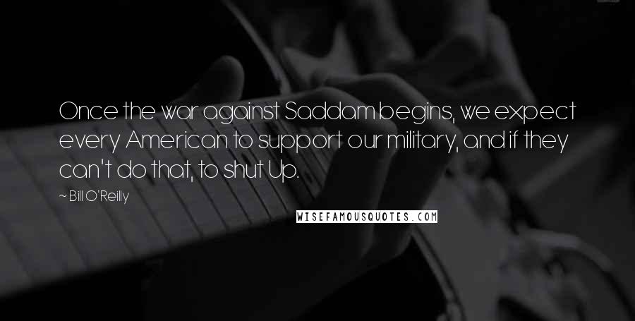 Bill O'Reilly Quotes: Once the war against Saddam begins, we expect every American to support our military, and if they can't do that, to shut Up.