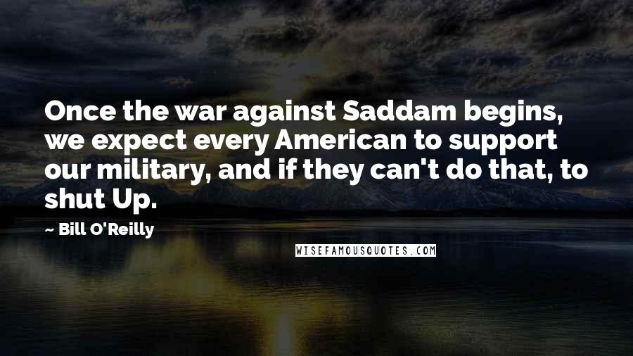 Bill O'Reilly Quotes: Once the war against Saddam begins, we expect every American to support our military, and if they can't do that, to shut Up.