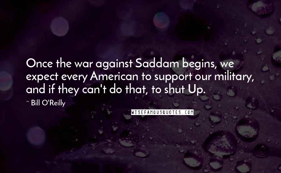 Bill O'Reilly Quotes: Once the war against Saddam begins, we expect every American to support our military, and if they can't do that, to shut Up.