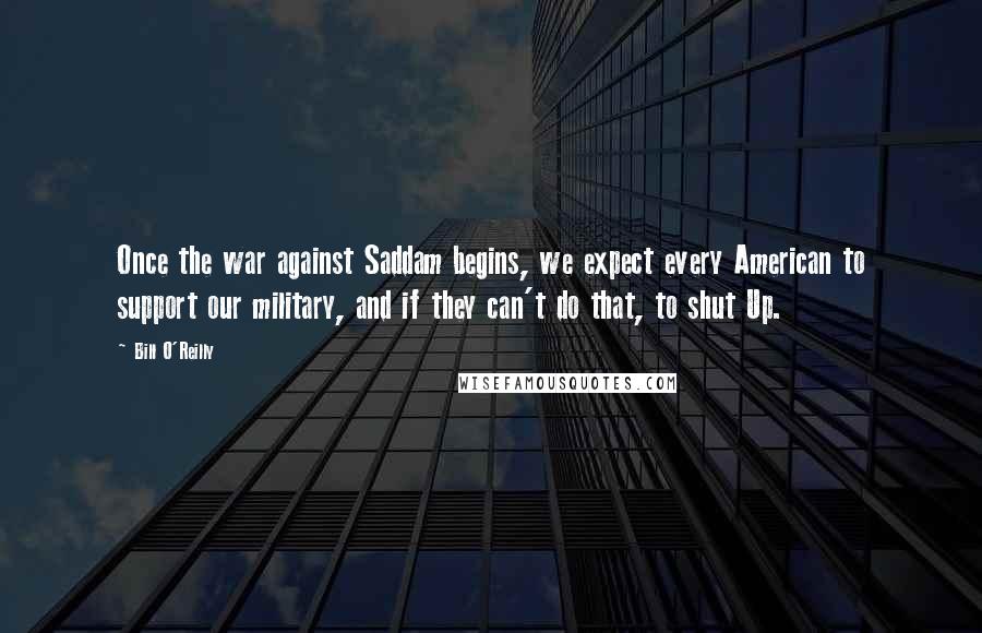 Bill O'Reilly Quotes: Once the war against Saddam begins, we expect every American to support our military, and if they can't do that, to shut Up.