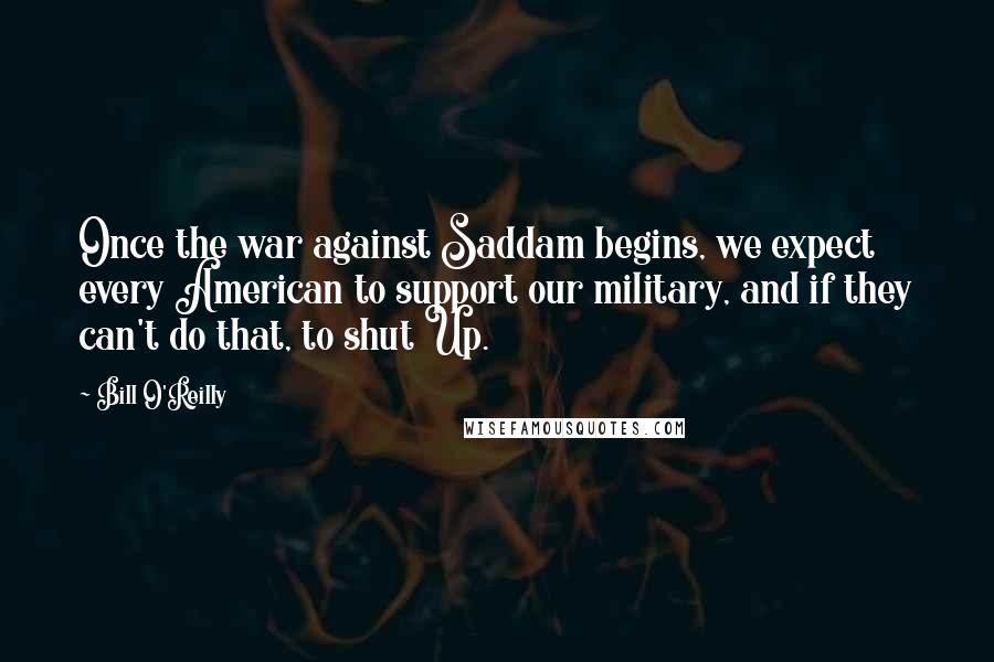 Bill O'Reilly Quotes: Once the war against Saddam begins, we expect every American to support our military, and if they can't do that, to shut Up.