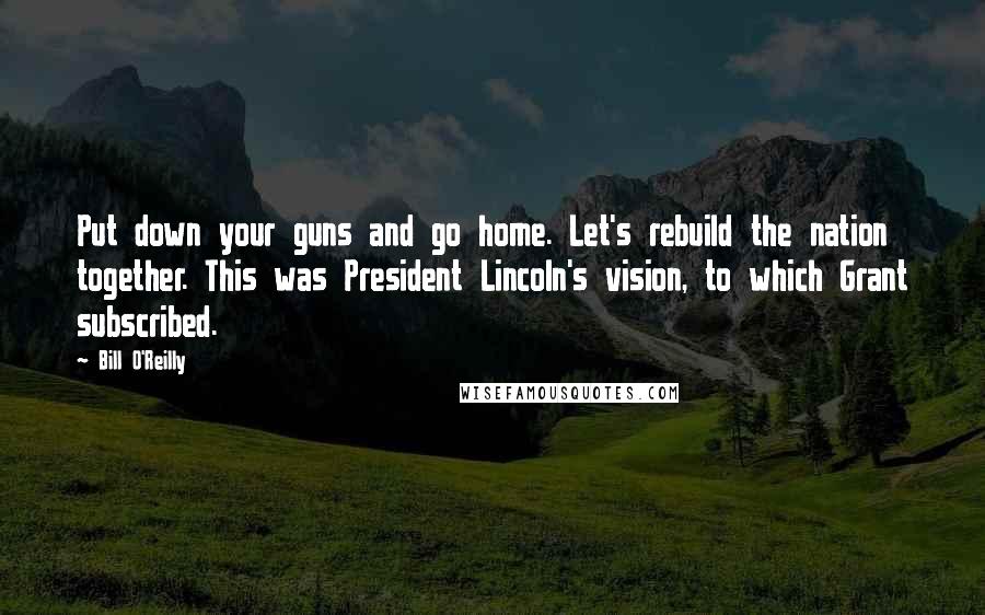 Bill O'Reilly Quotes: Put down your guns and go home. Let's rebuild the nation together. This was President Lincoln's vision, to which Grant subscribed.