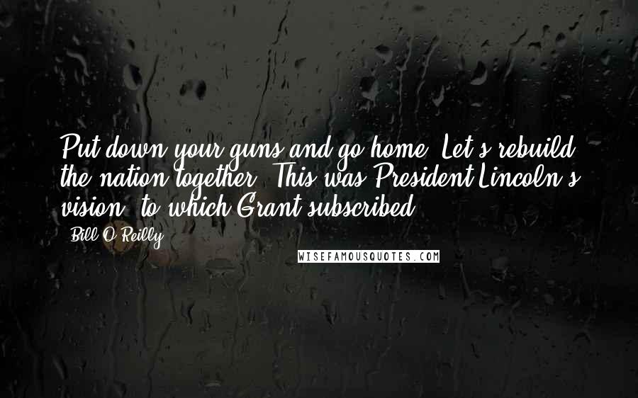 Bill O'Reilly Quotes: Put down your guns and go home. Let's rebuild the nation together. This was President Lincoln's vision, to which Grant subscribed.