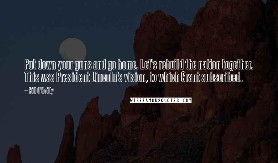 Bill O'Reilly Quotes: Put down your guns and go home. Let's rebuild the nation together. This was President Lincoln's vision, to which Grant subscribed.