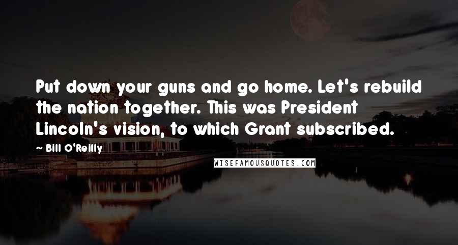 Bill O'Reilly Quotes: Put down your guns and go home. Let's rebuild the nation together. This was President Lincoln's vision, to which Grant subscribed.