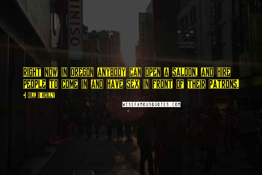 Bill O'Reilly Quotes: Right now in Oregon anybody can open a saloon, and hire people to come in and have sex in front of their patrons.
