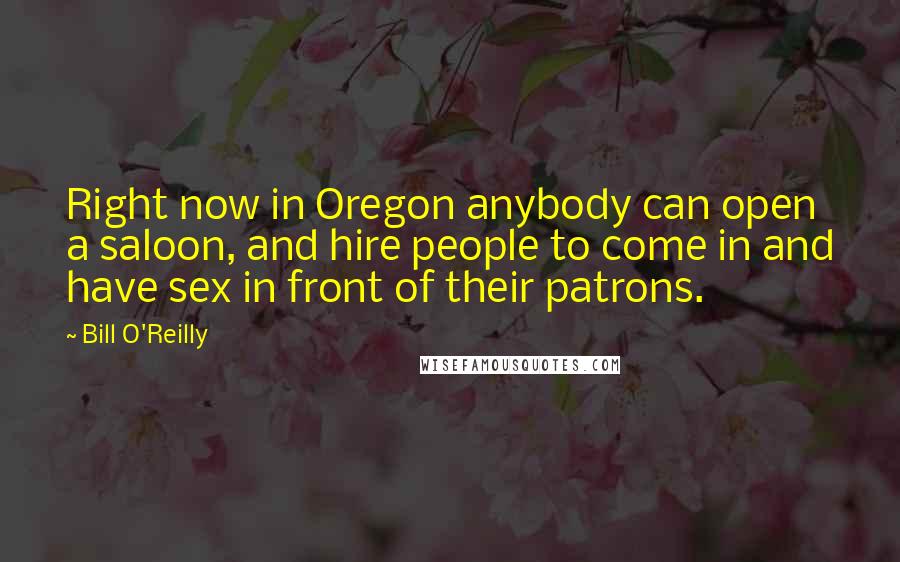 Bill O'Reilly Quotes: Right now in Oregon anybody can open a saloon, and hire people to come in and have sex in front of their patrons.