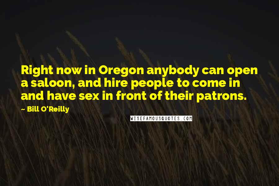 Bill O'Reilly Quotes: Right now in Oregon anybody can open a saloon, and hire people to come in and have sex in front of their patrons.