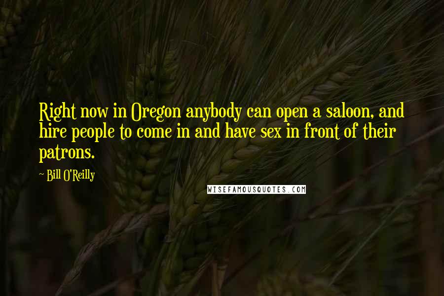 Bill O'Reilly Quotes: Right now in Oregon anybody can open a saloon, and hire people to come in and have sex in front of their patrons.