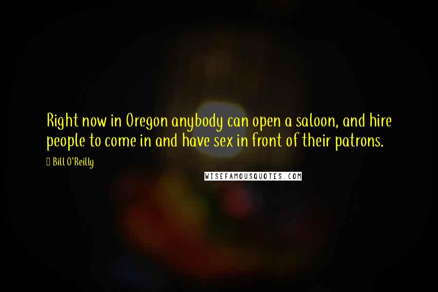 Bill O'Reilly Quotes: Right now in Oregon anybody can open a saloon, and hire people to come in and have sex in front of their patrons.