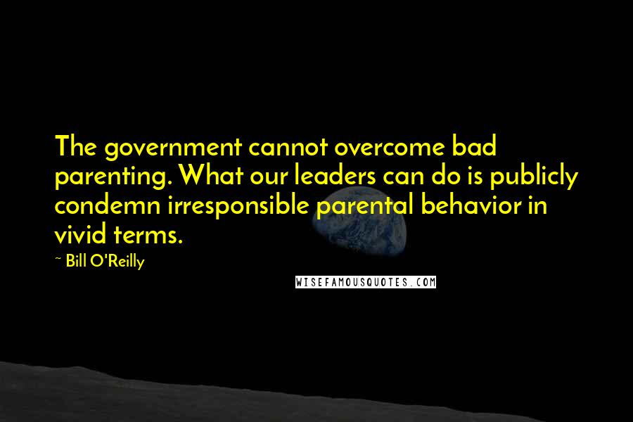 Bill O'Reilly Quotes: The government cannot overcome bad parenting. What our leaders can do is publicly condemn irresponsible parental behavior in vivid terms.