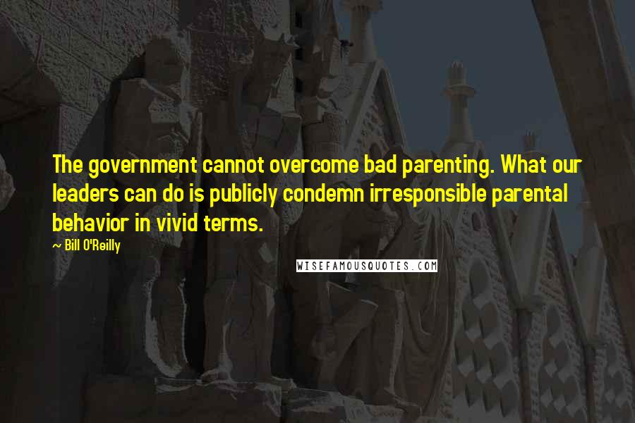 Bill O'Reilly Quotes: The government cannot overcome bad parenting. What our leaders can do is publicly condemn irresponsible parental behavior in vivid terms.