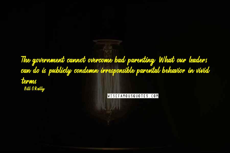 Bill O'Reilly Quotes: The government cannot overcome bad parenting. What our leaders can do is publicly condemn irresponsible parental behavior in vivid terms.