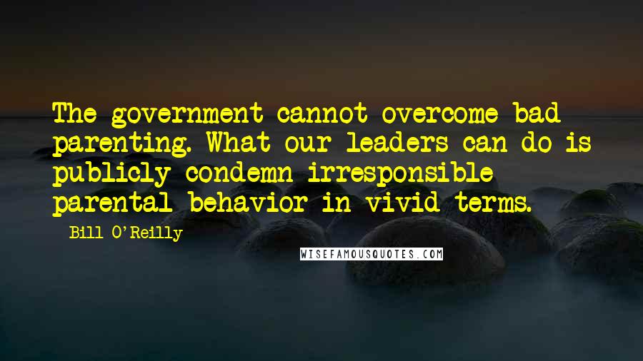 Bill O'Reilly Quotes: The government cannot overcome bad parenting. What our leaders can do is publicly condemn irresponsible parental behavior in vivid terms.