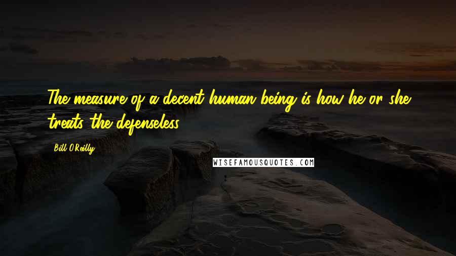 Bill O'Reilly Quotes: The measure of a decent human being is how he or she treats the defenseless.