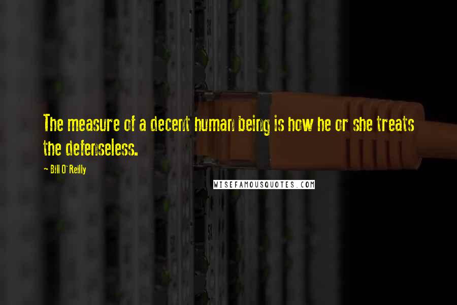 Bill O'Reilly Quotes: The measure of a decent human being is how he or she treats the defenseless.
