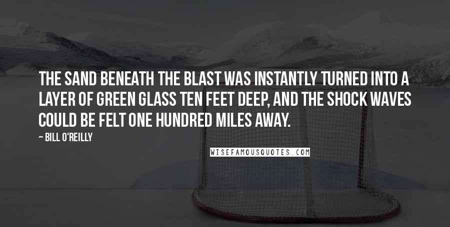 Bill O'Reilly Quotes: The sand beneath the blast was instantly turned into a layer of green glass ten feet deep, and the shock waves could be felt one hundred miles away.