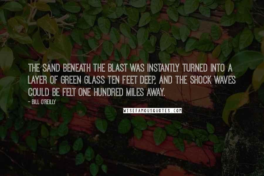 Bill O'Reilly Quotes: The sand beneath the blast was instantly turned into a layer of green glass ten feet deep, and the shock waves could be felt one hundred miles away.