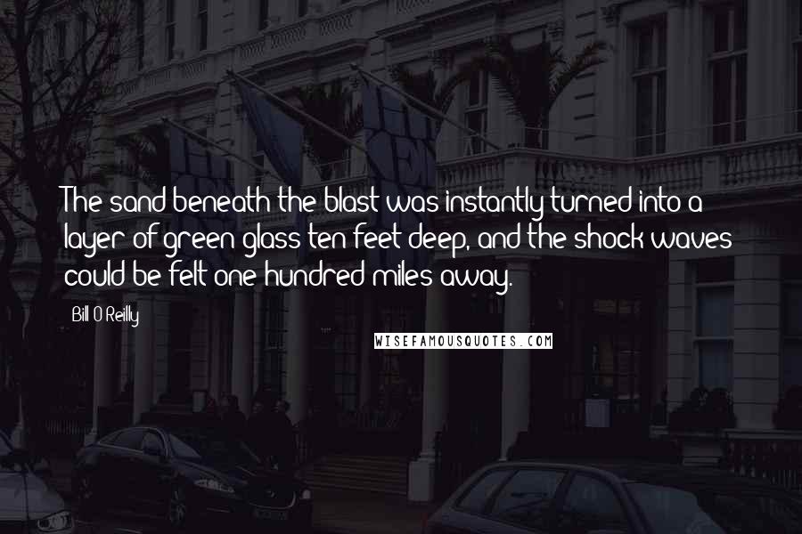 Bill O'Reilly Quotes: The sand beneath the blast was instantly turned into a layer of green glass ten feet deep, and the shock waves could be felt one hundred miles away.