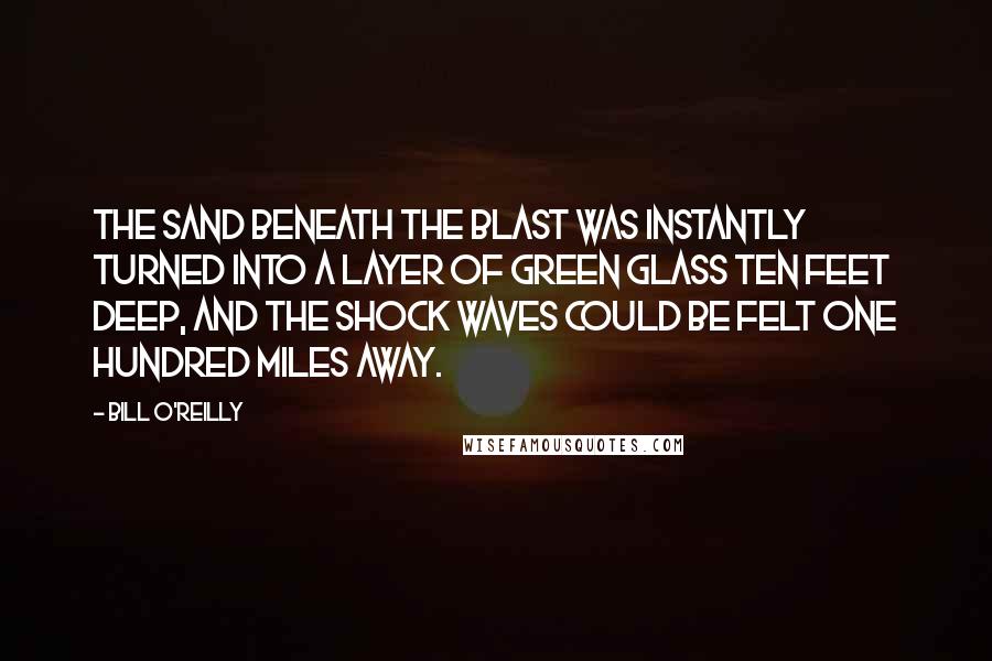 Bill O'Reilly Quotes: The sand beneath the blast was instantly turned into a layer of green glass ten feet deep, and the shock waves could be felt one hundred miles away.