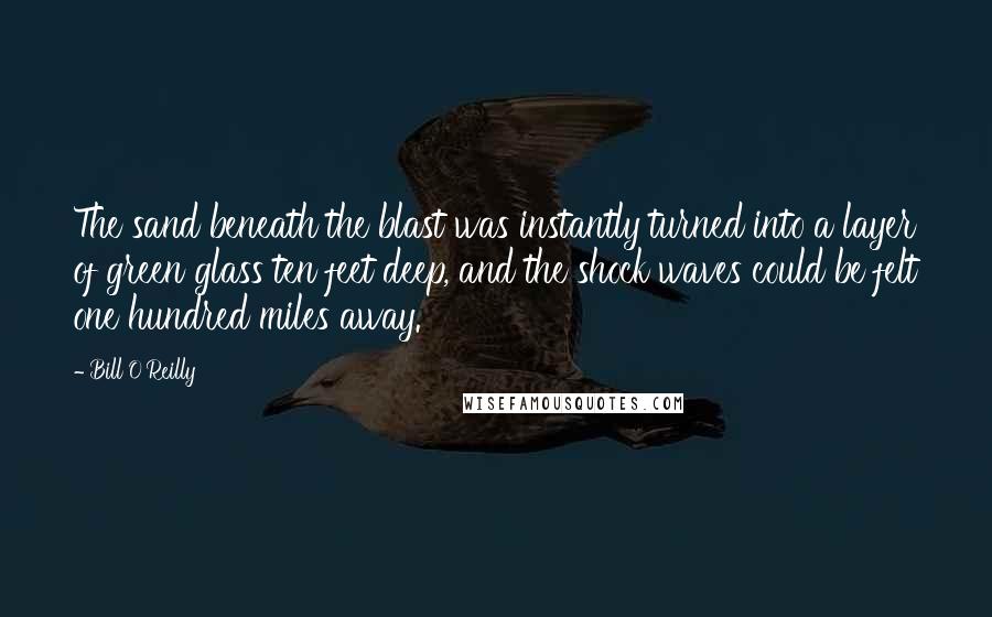 Bill O'Reilly Quotes: The sand beneath the blast was instantly turned into a layer of green glass ten feet deep, and the shock waves could be felt one hundred miles away.